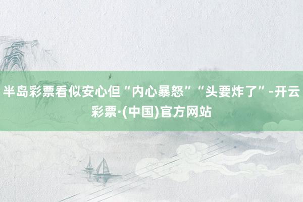 半岛彩票看似安心但“内心暴怒”“头要炸了”-开云彩票·(中国)官方网站
