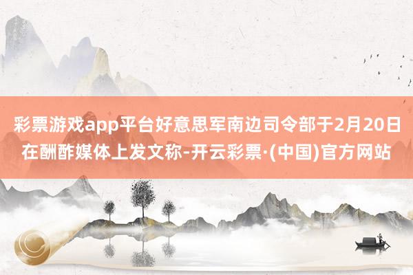彩票游戏app平台好意思军南边司令部于2月20日在酬酢媒体上发文称-开云彩票·(中国)官方网站