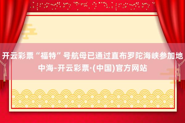 开云彩票“福特”号航母已通过直布罗陀海峡参加地中海-开云彩票·(中国)官方网站