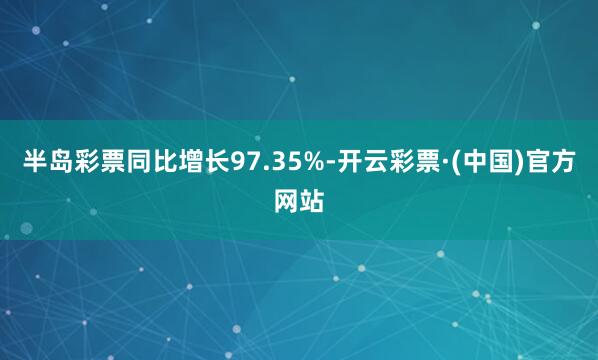 半岛彩票同比增长97.35%-开云彩票·(中国)官方网站