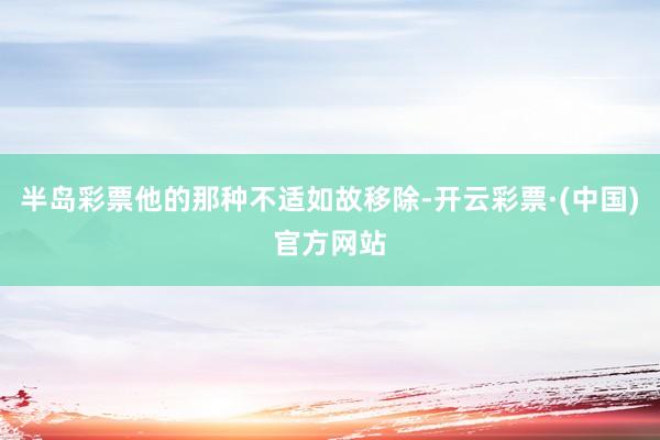 半岛彩票他的那种不适如故移除-开云彩票·(中国)官方网站