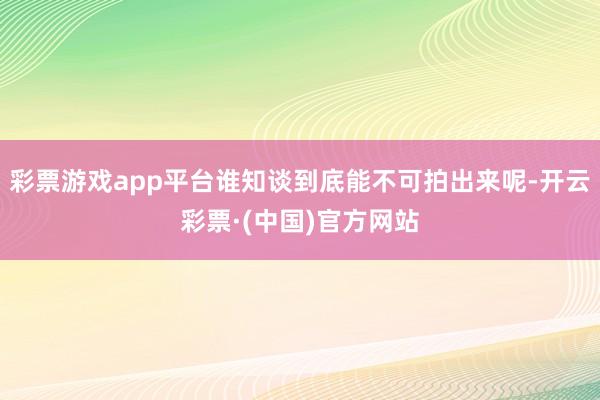 彩票游戏app平台谁知谈到底能不可拍出来呢-开云彩票·(中国)官方网站