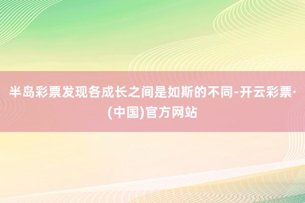半岛彩票发现各成长之间是如斯的不同-开云彩票·(中国)官方网站