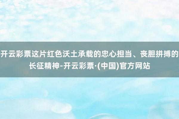 开云彩票这片红色沃土承载的忠心担当、丧胆拼搏的长征精神-开云彩票·(中国)官方网站